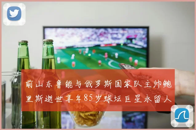 前山东鲁能与俄罗斯国家队主帅鲍里斯逝世享年85岁球坛巨星永留人间