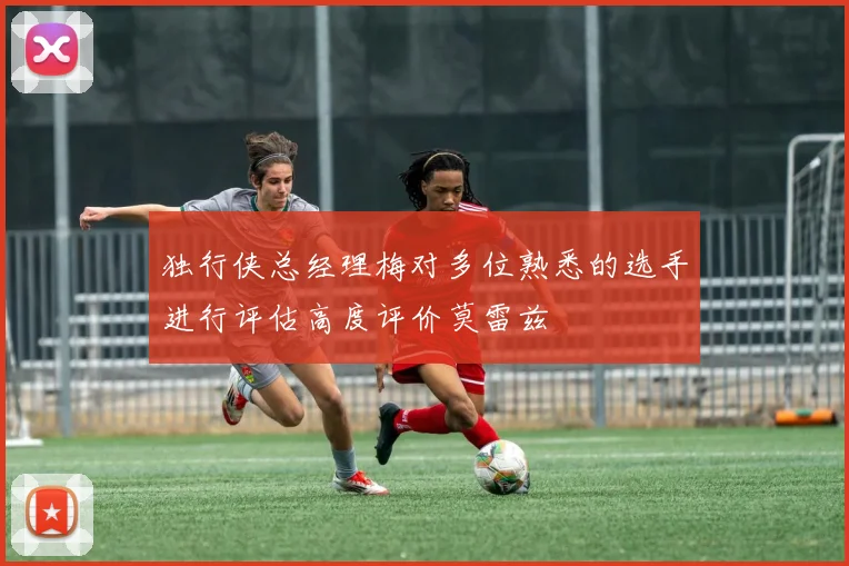 独行侠总经理梅对多位熟悉的选手进行评估高度评价莫雷兹