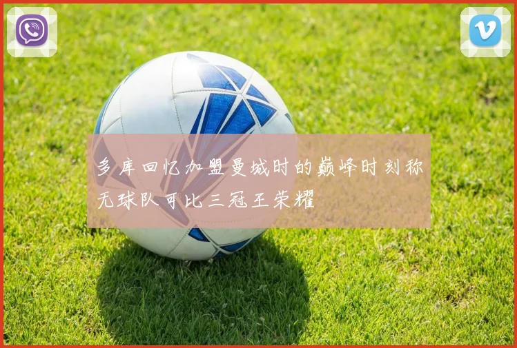 多库回忆加盟曼城时的巅峰时刻称无球队可比三冠王荣耀