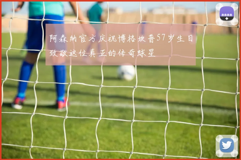 阿森纳官方庆祝博格坎普57岁生日致敬这位真正的传奇球星