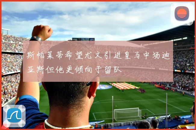 斯帕莱蒂希望尤文引进皇马中场迪亚斯但他更倾向于留队