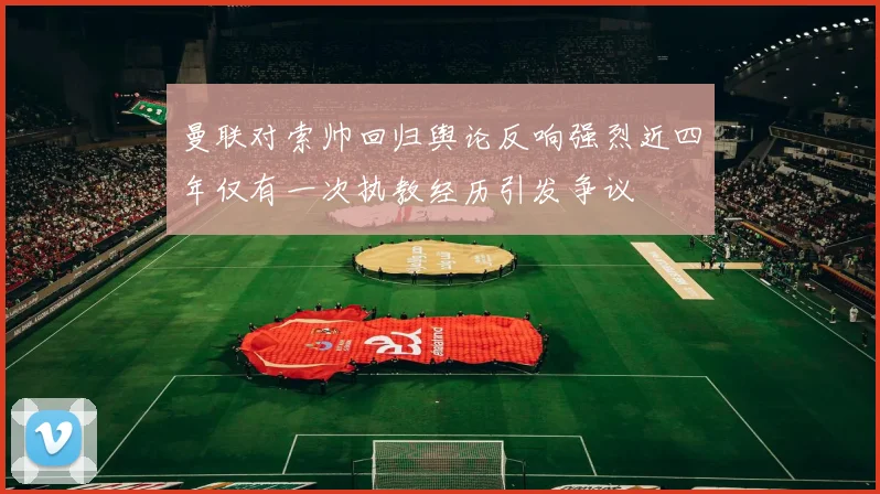 曼联对索帅回归舆论反响强烈近四年仅有一次执教经历引发争议
