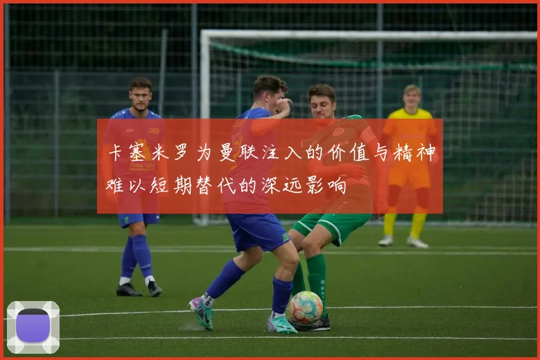 卡塞米罗为曼联注入的价值与精神难以短期替代的深远影响