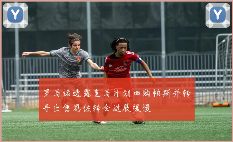 罗马诺透露皇马计划回购帕斯并转手出售恩佐转会进展缓慢