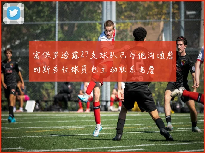 富保罗透露27支球队已与他沟通詹姆斯多位球员也主动联系老詹
