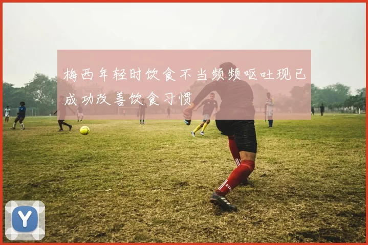 梅西年轻时饮食不当频频呕吐现已成功改善饮食习惯