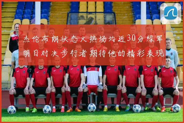 杰伦布朗状态火热场均近30分绿军明日对决步行者期待他的精彩表现