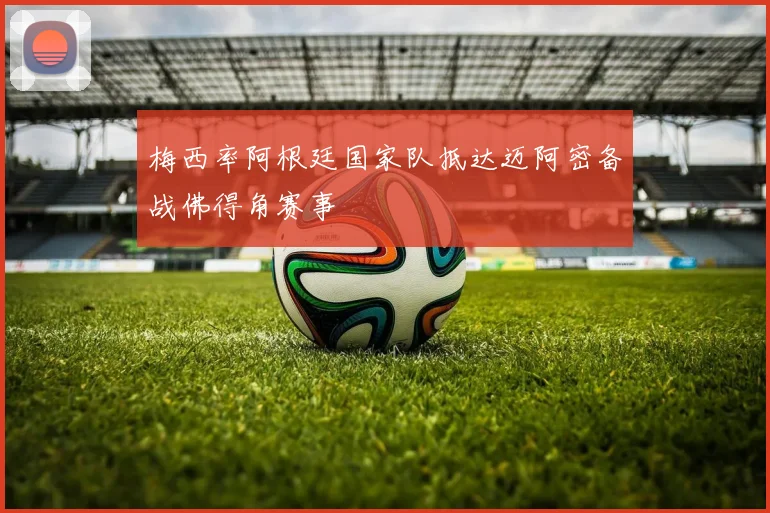 梅西率阿根廷国家队抵达迈阿密备战佛得角赛事