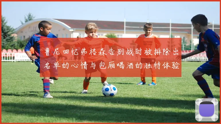 鲁尼回忆弗格森告别战时被排除出名单的心情与包厢喝酒的独特体验