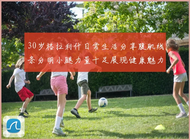 30岁格拉利什日常生活分享腹肌线条分明小腿力量十足展现健康魅力