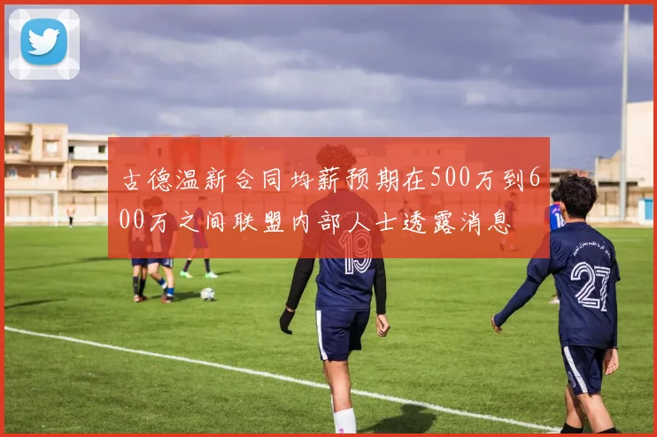 古德温新合同均薪预期在500万到600万之间联盟内部人士透露消息