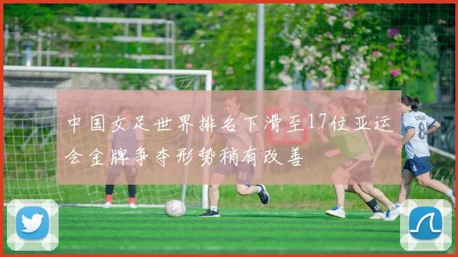 中国女足世界排名下滑至17位亚运会金牌争夺形势稍有改善