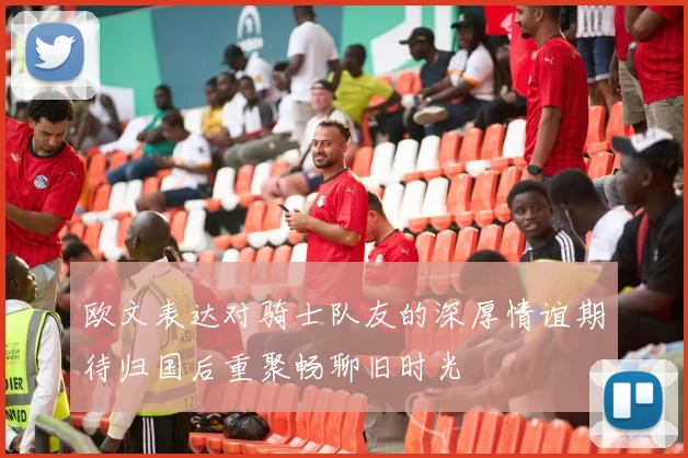 欧文表达对骑士队友的深厚情谊期待归国后重聚畅聊旧时光