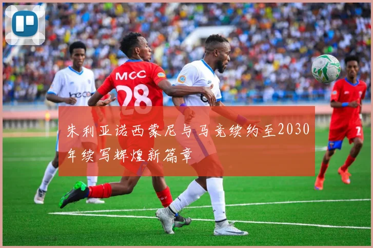 朱利亚诺西蒙尼与马竞续约至2030年续写辉煌新篇章
