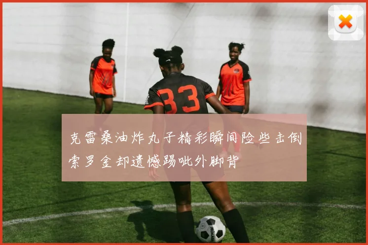 克雷桑油炸丸子精彩瞬间险些击倒索罗金却遗憾踢呲外脚背