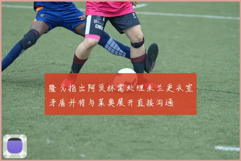 隆戈指出阿莫林需处理米兰更衣室矛盾并将与莱奥展开直接沟通