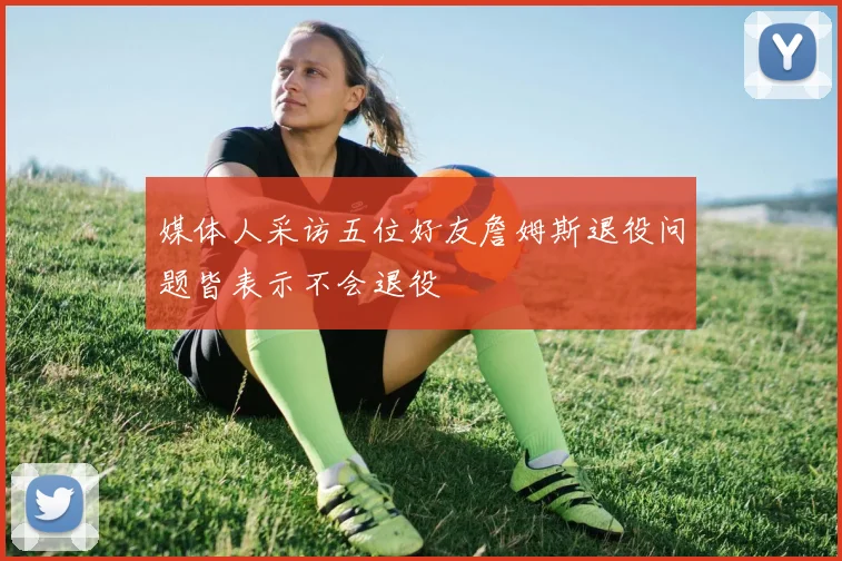 媒体人采访五位好友詹姆斯退役问题皆表示不会退役