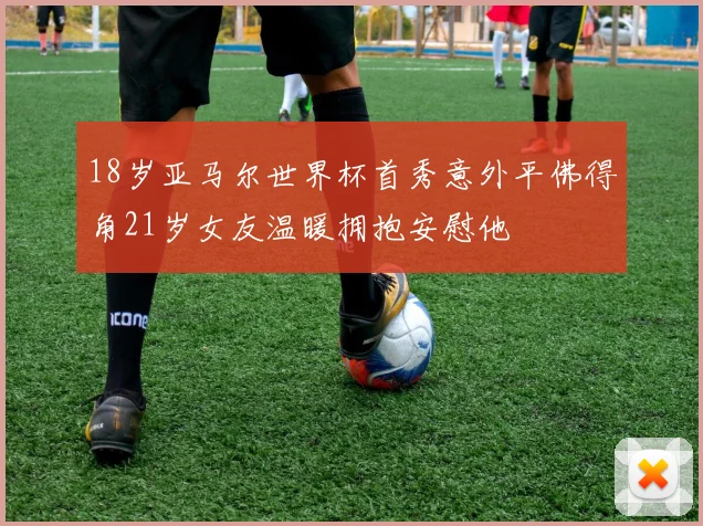 18岁亚马尔世界杯首秀意外平佛得角21岁女友温暖拥抱安慰他