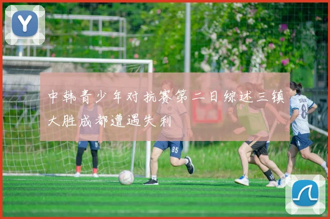 中韩青少年对抗赛第二日综述三镇大胜成都遭遇失利