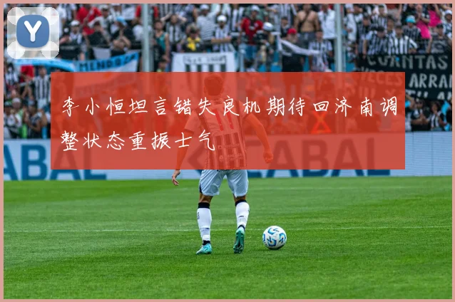 李小恒坦言错失良机期待回济南调整状态重振士气